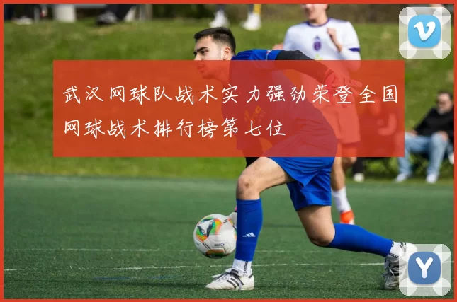 武汉网球队战术实力强劲荣登全国网球战术排行榜第七位