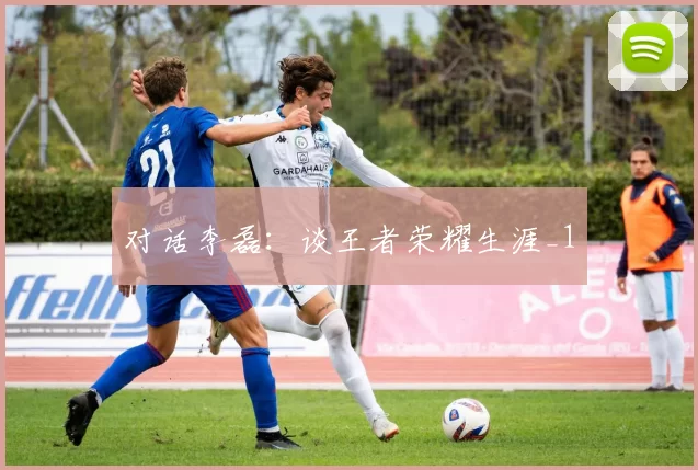 对话李磊：谈王者荣耀生涯_1