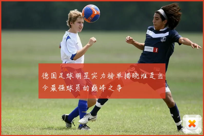 德国足球明星实力榜单揭晓谁是当今最强球员的巅峰之争