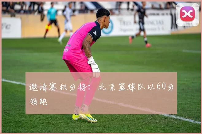 邀请赛积分榜：北京篮球队以60分领跑
