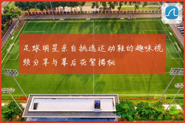 足球明星亲自挑选运动鞋的趣味视频分享与幕后花絮揭秘