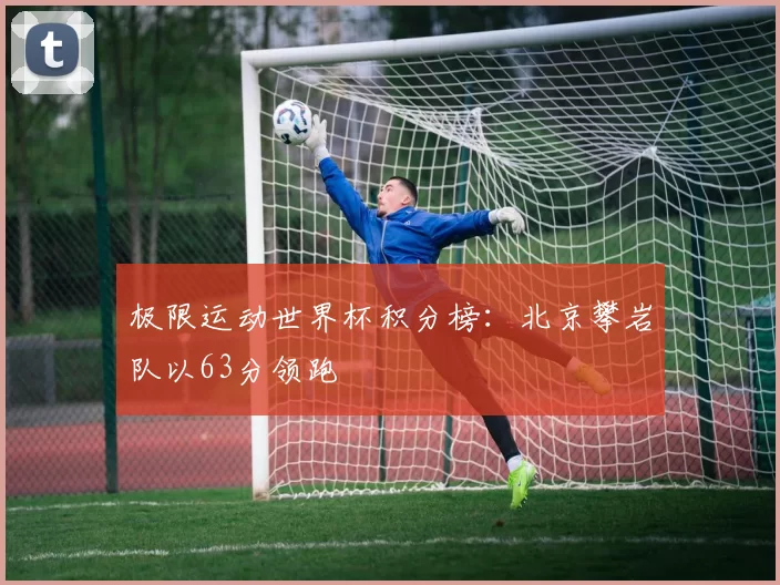 极限运动世界杯积分榜：北京攀岩队以63分领跑