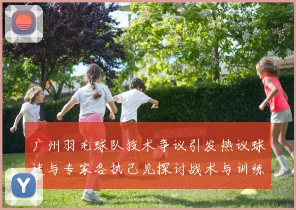 广州羽毛球队技术争议引发热议球迷与专家各执己见探讨战术与训练问题